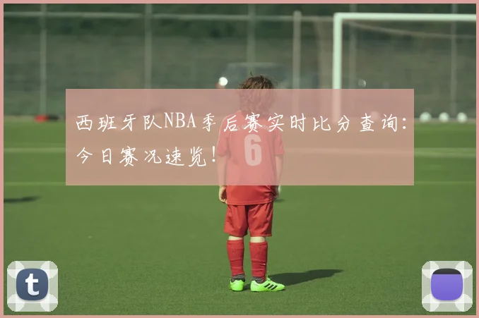 西班牙队NBA季后赛实时比分查询：今日赛况速览！