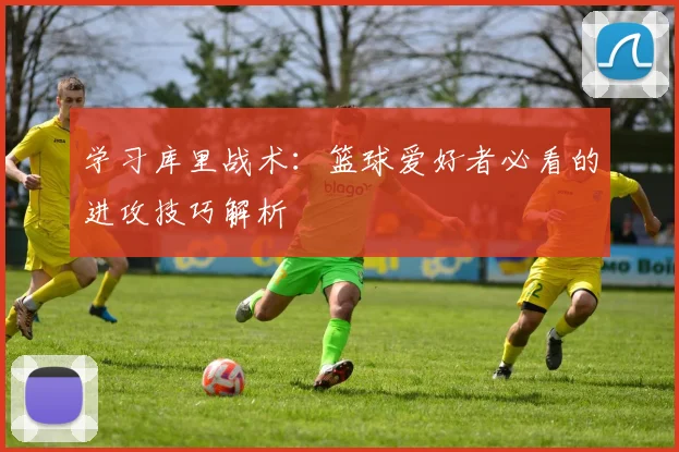 学习库里战术:篮球爱好者必看的进攻技巧解析