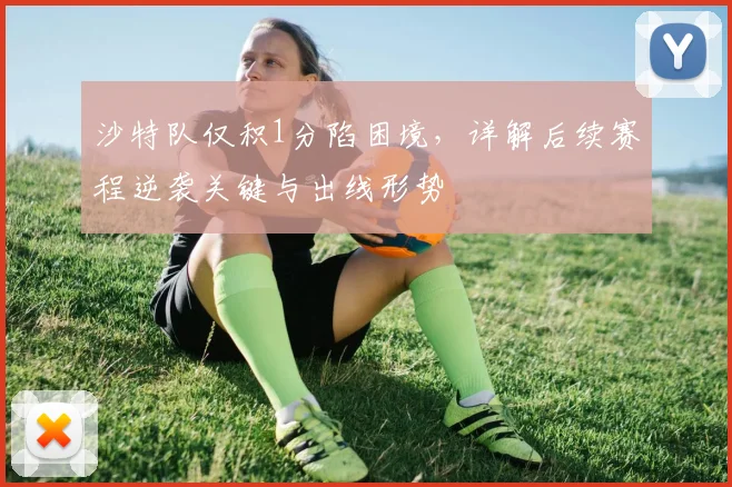 沙特队仅积1分陷困境,详解后续赛程逆袭关键与出线形势