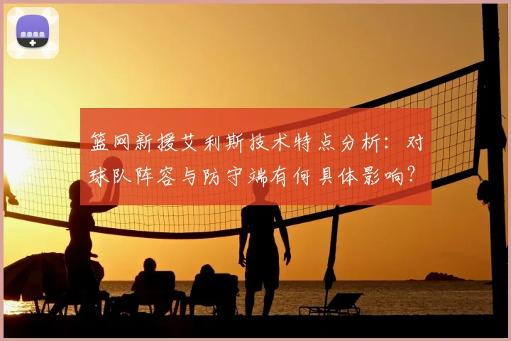 篮网新援艾利斯技术特点分析：对球队阵容与防守端有何具体影响？