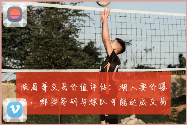 浓眉哥交易价值评估：湖人要价曝光，哪些筹码与球队可能达成交易？