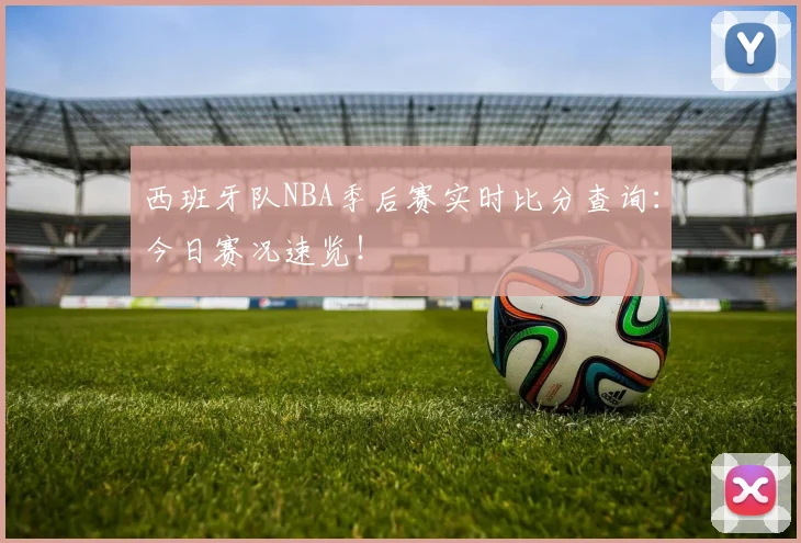 西班牙队NBA季后赛实时比分查询:今日赛况速览!