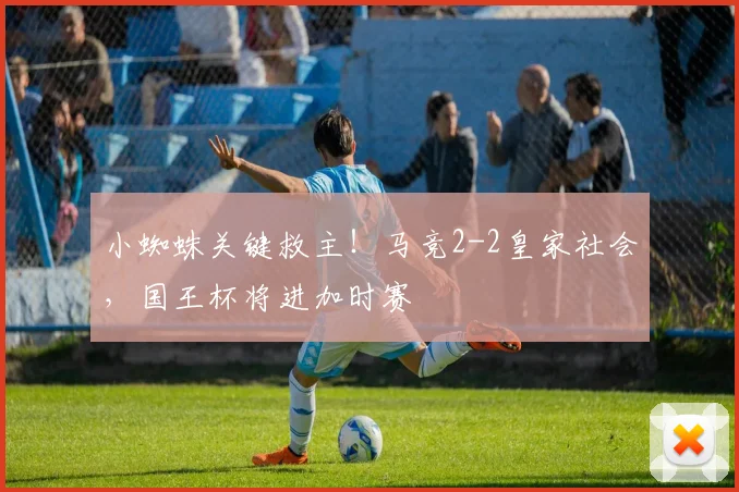 小蜘蛛关键救主!马竞2-2皇家社会,国王杯将进加时赛