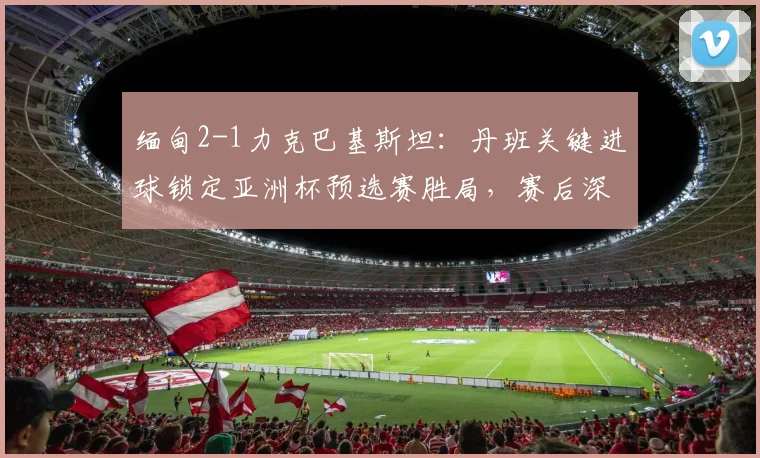 缅甸2-1力克巴基斯坦：丹班关键进球锁定亚洲杯预选赛胜局，赛后深度解析