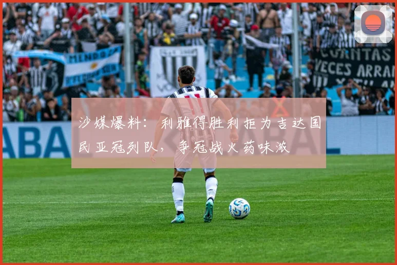 沙媒爆料：利雅得胜利拒为吉达国民亚冠列队，争冠战火药味浓