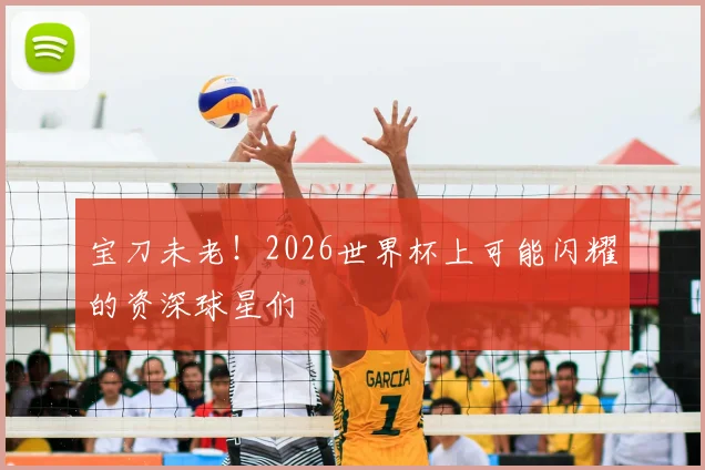 宝刀未老！2026世界杯上可能闪耀的资深球星们