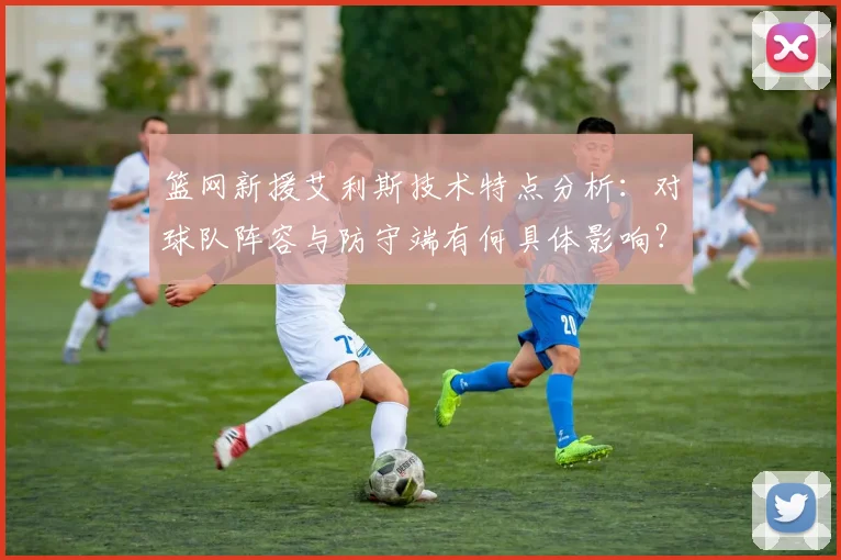 篮网新援艾利斯技术特点分析：对球队阵容与防守端有何具体影响？