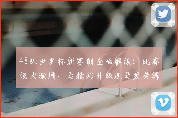 48队世界杯新赛制全面解读：比赛场次激增，是精彩升级还是疲劳稀释？球迷热议焦点分析